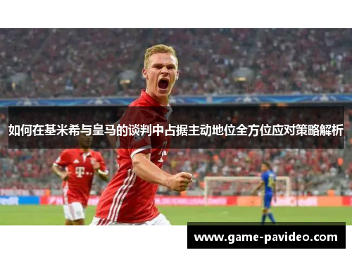 如何在基米希与皇马的谈判中占据主动地位全方位应对策略解析