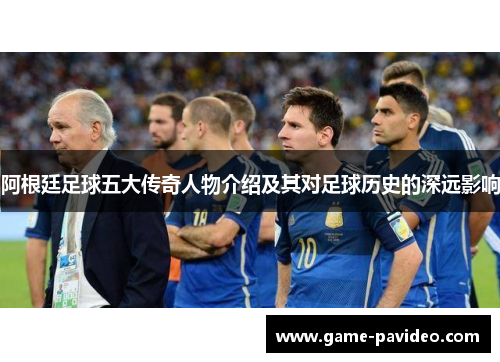 阿根廷足球五大传奇人物介绍及其对足球历史的深远影响 阿根廷足球五大传奇人物介绍及其对足球历史的深远影响