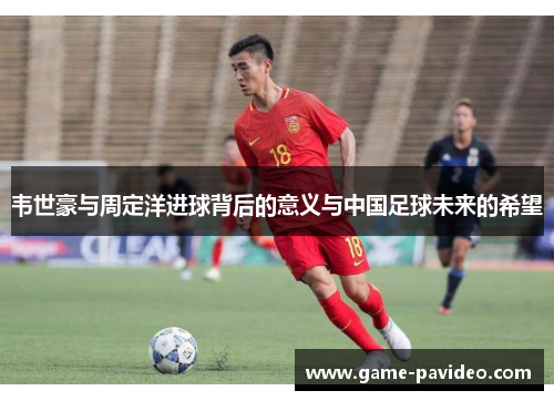 韦世豪与周定洋进球背后的意义与中国足球未来的希望 韦世豪与周定洋进球背后的意义与中国足球未来的希望