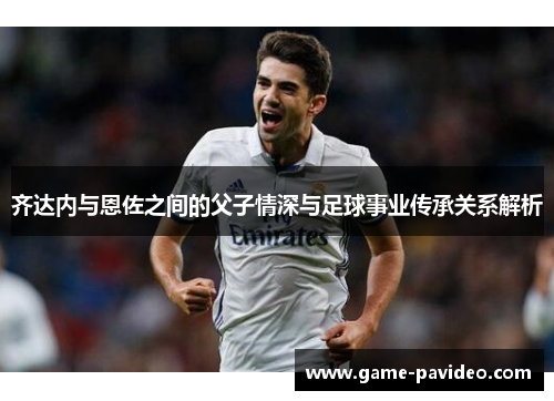 齐达内与恩佐之间的父子情深与足球事业传承关系解析 齐达内与恩佐之间的父子情深与足球事业传承关系解析