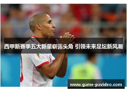 西甲新赛季五大新星崭露头角 引领未来足坛新风潮 西甲新赛季五大新星崭露头角 引领未来足坛新风潮